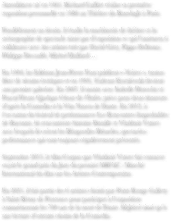 Autodidacte né en 1961, Richard Laillier réalise sa première exposition personnelle en 1986 au Théâtre du Ranelagh à Paris.Parallèlement au dessin, il étudie la machinerie de théâtre et la scénographie de spectacle ainsi que d’exposition ce qui l’amènera à collaborer avec des artistes tels que David Géry, Pippo Delbono, Philippe Decouflé, Michel Haillard …En 1994, les Editions Jean-Pierre Faur publient « Noires », mutus liber de dessins érotiques et en 1995, Tadeusz Koralewski devient son premier galeriste. En 2007, il monte avec Isabelle Horovitz et Pascal Fleury Quelque Chose de l’Enfer, pièce pour deux danseurs d’après la Comedia et la Vita Nuova de Dante. En 2012, à l’occasion du festival de performances Les Rencontres Improbables de Bayonne, ils rencontrent Antoine Bataille et Vladimir Vatsev avec lesquels ils créent les Rhapsodies Bâtardes, spectacles-performances qui sont toujours régulièrement présentés.Septembre 2015, le film Corpus que Vladimir Vatsev lui consacre reçoit le grand prix du Jury du premier MIFAC - Marché International du film sur les Artistes Contemporains.En 2021, il fait partie des 6 artistes choisis par Point Rouge Gallery à Saint Rémy de Provence pour participer à l’exposition commémorant les 700 ans de la mort de Dante Alighieri ainsi qu’à une lecture d’extraits choisis de la Comedia.