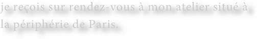 je reçois sur rendez-vous à mon atelier situé à la périphérie de Paris.