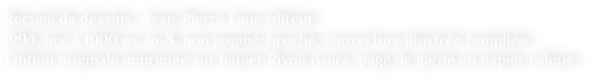 Recueil de dessins - Jean-Pierre Faur éditeur
1994, tiré à 1000 ex. in-8, non paginé, broché, couverture illustrée rempliée. 
Edition originale imprimée sur papier Rivoli ivoire, page de garde en papier calque.